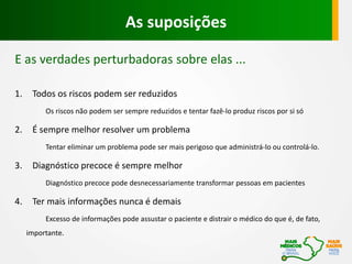 E as verdades perturbadoras sobre elas ...
1. Todos os riscos podem ser reduzidos
Os riscos não podem ser sempre reduzidos e tentar fazê-lo produz riscos por si só
2. É sempre melhor resolver um problema
Tentar eliminar um problema pode ser mais perigoso que administrá-lo ou controlá-lo.
3. Diagnóstico precoce é sempre melhor
Diagnóstico precoce pode desnecessariamente transformar pessoas em pacientes
4. Ter mais informações nunca é demais
Excesso de informações pode assustar o paciente e distrair o médico do que é, de fato,
importante.
As suposições
 