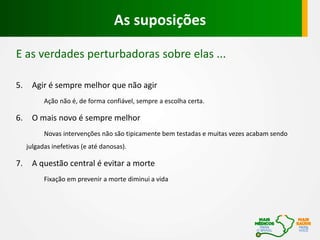 E as verdades perturbadoras sobre elas ...
5. Agir é sempre melhor que não agir
Ação não é, de forma confiável, sempre a escolha certa.
6. O mais novo é sempre melhor
Novas intervenções não são tipicamente bem testadas e muitas vezes acabam sendo
julgadas inefetivas (e até danosas).
7. A questão central é evitar a morte
Fixação em prevenir a morte diminui a vida
As suposições
 