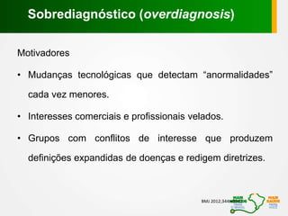 Motivadores
• Mudanças tecnológicas que detectam “anormalidades”
cada vez menores.
• Interesses comerciais e profissionais velados.
• Grupos com conflitos de interesse que produzem
definições expandidas de doenças e redigem diretrizes.
BMJ 2012;344:e3502
Sobrediagnóstico (overdiagnosis)
 