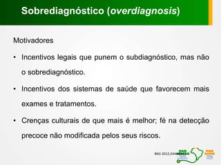 Motivadores
• Incentivos legais que punem o subdiagnóstico, mas não
o sobrediagnóstico.
• Incentivos dos sistemas de saúde que favorecem mais
exames e tratamentos.
• Crenças culturais de que mais é melhor; fé na detecção
precoce não modificada pelos seus riscos.
BMJ 2012;344:e3502
Sobrediagnóstico (overdiagnosis)
 