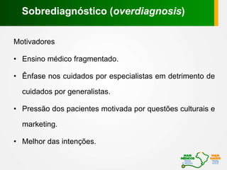 Motivadores
• Ensino médico fragmentado.
• Ênfase nos cuidados por especialistas em detrimento de
cuidados por generalistas.
• Pressão dos pacientes motivada por questões culturais e
marketing.
• Melhor das intenções.
Sobrediagnóstico (overdiagnosis)
 