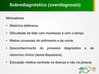 Motivadores
• Medicina defensiva.
• Dificuldade de lidar com incertezas e com o tempo.
• Medos universais do sofrimento e da morte.
• Desconhecimento do processo diagnóstico e de
raciocínio clínico (teoria Bayesiana).
• Educação médica centrada na doença e não na pessoa.
Sobrediagnóstico (overdiagnosis)
 