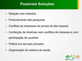 • Relação com indústria.
• Financiamento das pesquisas
• Conflitos de interesses de jornais de alto impacto
• Confecção de diretrizes sem conflitos de interesse e com
participação de usuários
• Prática em serviços privados.
• Organização do sistema de saúde.
Possíveis Soluções
 
