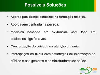• Abordagem destes conceitos na formação médica.
• Abordagem centrada na pessoa.
• Medicina baseada em evidências com foco em
desfechos significativos.
• Centralização do cuidado na atenção primária.
• Participação da mídia com estratégias de informação ao
público e aos gestores e administradores de saúde.
Possíveis Soluções
 