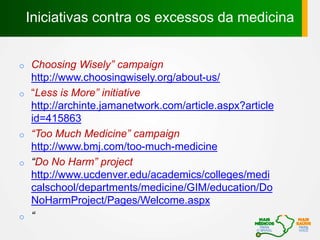 o Choosing Wisely” campaign
http://www.choosingwisely.org/about-us/
o “Less is More” initiative
http://archinte.jamanetwork.com/article.aspx?article
id=415863
o “Too Much Medicine” campaign
http://www.bmj.com/too-much-medicine
o “Do No Harm” project
http://www.ucdenver.edu/academics/colleges/medi
calschool/departments/medicine/GIM/education/Do
NoHarmProject/Pages/Welcome.aspx
o “
Iniciativas contra os excessos da medicina
 