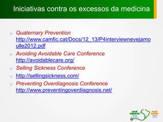 o Quaternary Prevention
http://www.camfic.cat/Docs/12_13/P4interviewnevejamo
ulle2012.pdf
o Avoiding Avoidable Care Conference
http://avoidablecare.org/
o Selling Sickness Conference
o http://sellingsickness.com/
o Preventing Overdiagnosis Conference
http://www.preventingoverdiagnosis.net/
Iniciativas contra os excessos da medicina
 