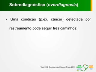 • Uma condição (p.ex. câncer) detectada por
rastreamento pode seguir três caminhos:
Sobrediagnóstico (overdiagnosis)
Welch HG. Overdiagnosed. Beacon Press, 2011
 