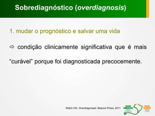 1. mudar o prognóstico e salvar uma vida
 condição clinicamente significativa que é mais
“curável” porque foi diagnosticada precocemente.
Sobrediagnóstico (overdiagnosis)
Welch HG. Overdiagnosed. Beacon Press, 2011
 