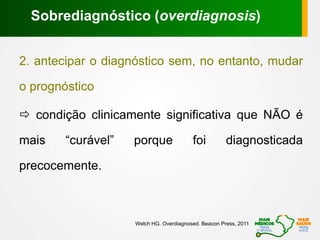 2. antecipar o diagnóstico sem, no entanto, mudar
o prognóstico
 condição clinicamente significativa que NÃO é
mais “curável” porque foi diagnosticada
precocemente.
Sobrediagnóstico (overdiagnosis)
Welch HG. Overdiagnosed. Beacon Press, 2011
 