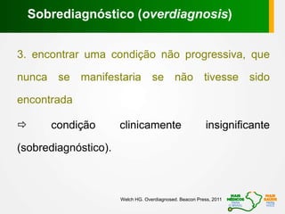 3. encontrar uma condição não progressiva, que
nunca se manifestaria se não tivesse sido
encontrada
 condição clinicamente insignificante
(sobrediagnóstico).
Sobrediagnóstico (overdiagnosis)
Welch HG. Overdiagnosed. Beacon Press, 2011
 