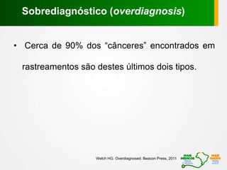 • Cerca de 90% dos “cânceres” encontrados em
rastreamentos são destes últimos dois tipos.
Welch HG. Overdiagnosed. Beacon Press, 2011
Sobrediagnóstico (overdiagnosis)
 