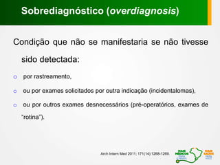 Condição que não se manifestaria se não tivesse
sido detectada:
o por rastreamento,
o ou por exames solicitados por outra indicação (incidentalomas),
o ou por outros exames desnecessários (pré-operatórios, exames de
“rotina”).
Arch Intern Med 2011; 171(14):1268-1269.
Sobrediagnóstico (overdiagnosis)
 