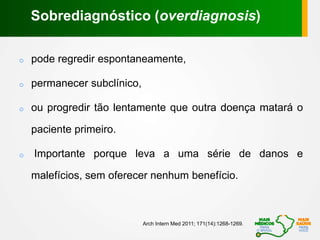 o pode regredir espontaneamente,
o permanecer subclínico,
o ou progredir tão lentamente que outra doença matará o
paciente primeiro.
o Importante porque leva a uma série de danos e
malefícios, sem oferecer nenhum benefício.
Arch Intern Med 2011; 171(14):1268-1269.
Sobrediagnóstico (overdiagnosis)
 