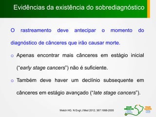 Welch HG. N Engl J Med 2012; 367:1998-2005
Evidências da existência do sobrediagnóstico
O rastreamento deve antecipar o momento do
diagnóstico de cânceres que irão causar morte.
o Apenas encontrar mais cânceres em estágio inicial
(“early stage cancers”) não é suficiente.
o Também deve haver um declínio subsequente em
cânceres em estágio avançado (“late stage cancers”).
 