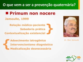 Primum non nocere
Jamoulle, 1999
Adoecimento iatrogênico Dr. Marc Jamoulle
Intervencionismo diagnóstico
Medicalização desnecessária
{
Relação médico-paciente
Sabedoria prática
Contextualização existencial
}
O que vem a ser a prevenção quaternária?
 
