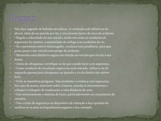 Não faça ingestão de bebidas alcoólicas. A condução sob influência doálcool, além de ser punida por lei, é um enorme factor de risco de acidente.• Regule a velocidade do seu veículo, tendo em conta as condições desegurança do mesmo, a intensidade de tráfego e as condições da via.• Se o pavimento estiver escorregadio, conduza com prudência, para quepossa parar o seu veículo sem perigo de acidente.• Mantenha uma distância segura em relação ao veículo que circula à suafrente.• Antes de ultrapassar, certifique-se de que o pode fazer com segurança.• Como condição de circulação segura em auto-estrada, utilize a via daesquerda apenas para ultrapassar ou quando a via da direita não estiverlivre.• Evite as manobras perigosas. Seja prudente e conduza com segurança. Em caso de avaria, estacione sobre a berma, acenda os intermitentes ecoloque o triângulo de sinalização a uma distância de 30m.• Use correctamente o sistema de luzes, particularmente no cruzamento deveículos.• Use o cinto de segurança ou dispositivo de retenção e faça questão deverificar se os seus acompanhantes seguem o seu exemplo.Regras 