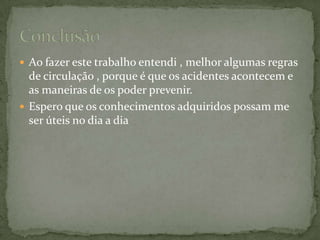 Ao fazer este trabalho entendi , melhor algumas regras de circulação , porque é que os acidentes acontecem e as maneiras de os poder prevenir.Espero que os conhecimentos adquiridos possam me ser úteis no dia a dia Conclusão 