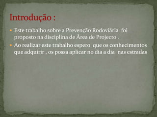 Este trabalho sobre a Prevenção Rodoviária  foi proposto na disciplina de Área de Projecto . Ao realizar este trabalho espero  que os conhecimentos que adquirir , os possa aplicar no dia a dia  nas estradas Introdução :
