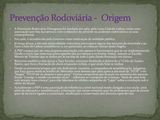 A Prevenção Rodoviária Portuguesa foi fundada em 1965, pelo Lyon Club de Lisboa, como uma associação sem fins lucrativos e com o objectivo de prevenir os acidentes rodoviários e as suas consequências. Em 1966, é reconhecida pelo Governo como instituição de utilidade pública.Já nessa altura, a elevada sinistralidade rodoviária preocupava alguns dos sectores da sociedade e ao Lyon Clube de Lisboa sensibilizou-o, em particular, as crianças vitimas deste flagelo.A PRP começa por ser uma pequena associação com apenas 6 funcionários que se vai implementando. Desde o inicio que uma suas preocupações são as crianças e os jovens. Assim, nascem as Escolas Móveis de Trânsito que se deslocam às escolas de todo o país dando formação aos alunos.Remonta também a esta época a Taça Escolar, concurso destinado a alunos do 2.º Ciclo do Ensino Básico, que foca a formação do aluno enquanto ciclista, e que ainda hoje se realiza.Desde os primeiros tempos que nos dedicámos, também, a campanhas de sensibilização. Julgamos que haja quem ainda se lembre do Mercedes num deserto que pára junto a um sinal de “STOP” e do “slogan” “STOP até no deserto é para parar”. Outras campanhas que ficaram na memória das pessoas foram “Comigo o miúdo vai sempre atrás” – referente ao transporte de crianças; “Atrás de uma bola vem sempre uma criança”, para não falarmos da célebre campanha do “Lápis” sobre a condução sob o efeito do álcool.Actualmente a PRP é uma associação de referência a nível nacional tendo alargado a sua acção, para além da educação e sensibilização, à formação nas várias vertentes quer de professores quer de jovens quer de técnicos ligados à construção, sinalização e conservação dos diversos tipos de vias.Prevenção Rodoviária -  Origem 