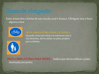 Estes sinais têm a forma de um círculo azul e branco. Obrigam-nos a fazer alguma coisa. PISTA OBRIGATÓRIA PARA PEÕES -  Indica que deves utilizar a pista destinada aos peões.Sinais de obrigação PISTA OBRIGATÓRIA PARA CICLISTAS - Quando vires este sinal e se estiveres com a tua bicicleta, deves andar na pista própria para ciclistas.