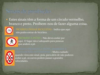 Estes sinais têm a forma de um círculo vermelho, branco e preto. Proíbem-nos de fazer alguma coisa. Sinais de proibição PROIBIDO PASSAR BICICLETAS - Indica que aqui não podes entrar de bicicleta.PROIBIDO A PEÕES - Não deves andar por aqui. O lugar não é adequado para pessoas que andem a pé.TRÂNSITO PROIBIDO A PEÕES, ANIMAIS E A VEÍCULOS NÃO AUTOMÓVEIS - Muito cuidado quando vires este sinal, pois, para além de não poderes andar a pé, os carros podem passar a grandes velocidades.