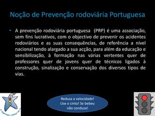 Noção de Prevenção rodoviária PortuguesaA prevenção rodoviária portuguesa  (PRP) é uma associação, sem fins lucrativos, com o objectivo de prevenir os acidentes rodoviários e as suas consequências, de referência a nível nacional tendo alargado a sua acção, para além da educação e sensibilização, à formação nas várias vertentes quer de professores quer de jovens quer de técnicos ligados à construção, sinalização e conservação dos diversos tipos de vias.Reduza a velocidade! Use o cinto! Se bebeu não conduza!