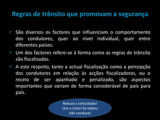 Regras de trânsito que promovam a segurançaSão diversos os factores que influenciam o comportamento dos condutores, quer ao nível individual, quer entre diferentes países. Um dos factores refere-se à forma como as regras de trânsito são fiscalizadas. A este respeito, tanto a actual fiscalização como a percepção dos condutores em relação às acções fiscalizadoras, ou o receio de ser apanhado e penalizado, são aspectos importantes que variam de forma considerável de país para país.Reduza a velocidade! Use o cinto! Se bebeu não conduza!