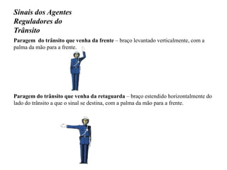 Sinais dos Agentes Reguladores do TrânsitoParagem  do trânsito que venha da frente – braço levantado verticalmente, com a palma da mão para a frente.Paragem do trânsito que venha da retaguarda – braço estendido horizontalmente do lado do trânsito a que o sinal se destina, com a palma da mão para a frente.