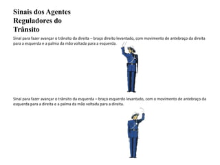 Sinais dos Agentes Reguladores do TrânsitoSinal para fazer avançar o trânsito da direita – braço direito levantado, com movimento de antebraço da direita para a esquerda e a palma da mão voltada para a esquerda.Sinal para fazer avançar o trânsito da esquerda – braço esquerdo levantado, com o movimento de antebraço da esquerda para a direita e a palma da mão voltada para a direita.