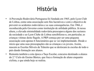 HistóriaA Prevenção Rodoviária Portuguesa foi fundada em 1965, pelo Lyon Club de Lisboa, como uma associação sem fins lucrativos e com o objectivo de prevenir os acidentes rodoviários e as suas consequências. Em 1966, é reconhecida pelo Governo como instituição de utilidade pública. Já nessa altura, a elevada sinistralidade rodoviária preocupava alguns dos sectores da sociedade e ao Lyon Clube de Lisboa sensibilizou-o, em particular, as crianças vitimas deste flagelo. A PRP começa por ser uma pequena associação com apenas 6 funcionários que se vai implementando. Desde o inicio que uma suas preocupações são as crianças e os jovens. Assim, nascem as Escolas Móveis de Trânsito que se deslocam às escolas de todo o país dando formação aos alunos.Remonta também a esta época a Taça Escolar, concurso destinado a alunos do 2.º Ciclo do Ensino Básico, que foca a formação do aluno enquanto ciclista, e que ainda hoje se realiza.