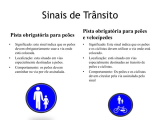 Sinais de TrânsitoPista obrigatória para peõesPista obrigatória para peões e velocípedesSignificado: este sinal indica que os peões devem obrigatoriamente usar a via onde está colocada.Localização: esta situado em vias especialmente destinadas a peões.Comportamento: os peões devem caminhar na via por ele assinalada.Significado: Este sinal indica que os peões e os ciclistas devem utilizar a via onde está colocado.Localização: está situado em vias especialmente destinadas ao transito de peões e ciclistas.Comportamento: Os peões e os ciclistas devem circular pela via assinalada pelo sinal