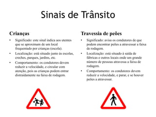 Sinais de TrânsitoCriançasSignificado: este sinal indica aos utentes que se aproximam de um local frequentado por crianças (escola).Localização: está situado junto ás escolas, creches, parques, jardins, etc.Comportamento: os condutores devem reduzir a velocidade, e circular com atenção, pois as crianças podem entrar distraidamente na faixa de rodagem.Travessia de peõesSignificado: avisa os condutores de que podem encontrar peões a atravessar a faixa de rodagem.Localização: está situado à saída de fábricas e outros locais onde um grande número de pessoas atravessa a faixa de rodagem.Comportamento: os condutores devem reduzir a velocidade, e parar, e se houver peões a atravessar.