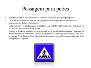 Passagem para peõesSignificado: indica aos condutores o local onde existe uma passagem para peões.Localização: está situado junto de passagens marcadas no pavimento, destinadas ao  atravessamento da faixa de rodagem.comportamento: os condutores devem reduzir a velocidade. Se houver peões a atravessar, são obrigados a parar para as deixar passar.Embora se destine a condutores, este sinal pode servir de referência aos peões, “ajudando-os” a detectar um local marcado na faixa de rodagem onde os peões podem atravessar com mais segurança. A escolha dum local adequado para atravessar pressupõe sempre a detecção deste sinal por parte de peões.