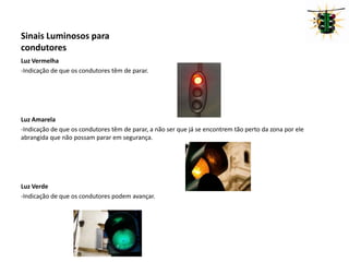Sinais Luminosos para condutores Luz Vermelha-Indicação de que os condutores têm de parar.Luz Amarela-Indicação de que os condutores têm de parar, a não ser que já se encontrem tão perto da zona por ele abrangida que não possam parar em segurança.Luz Verde-Indicação de que os condutores podem avançar.