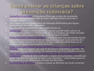  Aconselha os teus pais – Costuma-se dizer que os pais são os grandes
exemplos para as crianças. Mas às vezes sabe bem sermos nós a dar o
exemplo, não é?
 Aqui vamos dar-te algumas dicas de Educação Rodoviária para depois
mostrares aos teus pais o que sabes.
 E se eles não as seguirem faz o teu papel: Ensina-os!
 Andar a pé – Peão é o nome que se dá à pessoa quando anda a pé na via
pública. A via pública é composta pela faixa de rodagem, por onde circulam
os veículos e pelo passeio ou berma, onde circulam os peões.
 Como funciona o cinto de segurança – Depois de leres este documento ficarás
a perceber como funciona o cinto de segurança e porque razão precisas de o
colocar sempre, mesmo se o veículo circular a uma velocidade baixa ou se
deslocar por apenas uma pequena distância.
 Como fazer a manutenção da tua bicicleta: 1º passo – Verifica o estado da tua
bicicleta – Segue os passos que aqui te deixamos e responde às questões. No
final ficas com uma ideia do tipo de manutenção que a tua bicicleta necessita.
 Como fazer a manutenção da tua bicicleta: 2º passo – Faz as reparações
necessárias – Depois de teres verificado o estado da tua bicicleta e identificado
quais os problemas, precisas de fazer a sua reparação . Vamos então guiar-te,
explicando-te o que deves fazer em cada um dos casos.
 Componentes da Bicicleta – Coloca as peças da Bicicleta nos locais correctos!
 