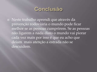  Neste trabalho aprendi que através da
prevenção rodoviária o mundo pode ficar
melhor se as pessoas cumprirem. Se as pessoas
não ligarem a nada disto o mundo vai piorar
cada vez mais por isso é que eu acho que
deiam mais atenção a estrada não se
descuidem.
 