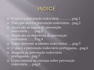  O que é a prevenção rodoviária…………pag.1
 Para que serve a prevenção rodoviária…pag.2
 Quais são as regras de prevenção
rodoviária…….pag.3
 Quais são os objectivos da prevenção
rodoviária…….Pag.4
 Como prevenir acidentes rodoviários…..pag.5
 O que é a prevenção rodoviária portuguesa....pag.6
 Imagens da prevenção rodoviária
portuguesa…pag.7
 Como ensinar as crianças sobre prevenção
rodoviária…..pag.8
 