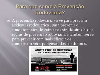  A prevenção rodoviária serve para prevenir
acidentes rodoviários , para prevenir o
condutor antes de entrar na estrada através das
regras de prevenção rodoviária e também serve
para prevenir com mais eficácia os
comportamentos perigosos dos condutores.
 