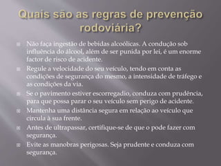  Não faça ingestão de bebidas alcoólicas. A condução sob
influência do álcool, além de ser punida por lei, é um enorme
factor de risco de acidente.
 Regule a velocidade do seu veículo, tendo em conta as
condições de segurança do mesmo, a intensidade de tráfego e
as condições da via.
 Se o pavimento estiver escorregadio, conduza com prudência,
para que possa parar o seu veículo sem perigo de acidente.
 Mantenha uma distância segura em relação ao veículo que
circula à sua frente.
 Antes de ultrapassar, certifique-se de que o pode fazer com
segurança.
 Evite as manobras perigosas. Seja prudente e conduza com
segurança.
 