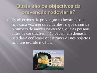  Os objectivos da prevenção rodoviária é que
haja cada vez menos acidentes , o que diminui
o numero de mortes na estrada, que as pessoas
antes de conduzirem não bebam em demasia
bebidas alcoólicas e que através destes objectos
haja um mundo melhor.
 