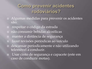  Algumas medidas para prevenir os acidentes
são:
 respeitar o código da estrada
 não consumir bebidas alcoólicas
 manter a distância de segurança
 fazer revisões periódicas ao veículo
 descansar periodicamente e não utilizando
telemóvel a conduzir.
 Usar cinto de segurança e capacete (este em
caso de conduzir motas).
 