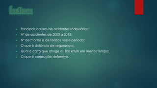  Principais causas de acidentes rodoviários;
 Nº de acidentes de 2000 a 2013;
 Nº de mortos e de feridos nesse período;
 O que é distância de segurança;
 Qual o carro que atinge os 100 km/h em menos tempo;
 O que é condução defensiva.
 