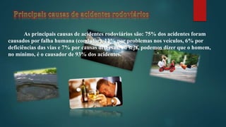 As principais causas de acidentes rodoviários são: 75% dos acidentes foram
causados por falha humana (condutor), 12% por problemas nos veículos, 6% por
deficiências das vias e 7% por causas diversas, ou seja, podemos dizer que o homem,
no mínimo, é o causador de 93% dos acidentes.
 