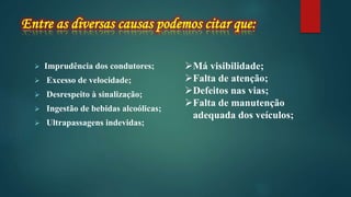 Imprudência dos condutores;
 Excesso de velocidade;
 Desrespeito à sinalização;
 Ingestão de bebidas alcoólicas;
 Ultrapassagens indevidas;
Má visibilidade;
Falta de atenção;
Defeitos nas vias;
Falta de manutenção
adequada dos veículos;
 