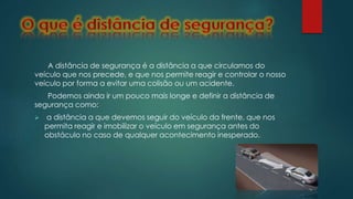 A distância de segurança é a distância a que circulamos do
veículo que nos precede, e que nos permite reagir e controlar o nosso
veículo por forma a evitar uma colisão ou um acidente.
Podemos ainda ir um pouco mais longe e definir a distância de
segurança como:
 a distância a que devemos seguir do veículo da frente, que nos
permita reagir e imobilizar o veículo em segurança antes do
obstáculo no caso de qualquer acontecimento inesperado.
 