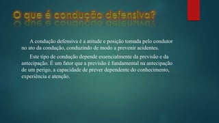 A condução defensiva é a atitude e posição tomada pelo condutor
no ato da condução, conduzindo de modo a prevenir acidentes.
Este tipo de condução depende essencialmente da previsão e da
antecipação. É um fator que a previsão é fundamental na antecipação
de um perigo, a capacidade de prever dependente do conhecimento,
experiência e atenção.
 