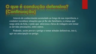 Através do conhecimento acumulado ao longo da sua experiência, o
condutor reconhece situações que já lhe são familiares, a criança que
surge atrás da bola, o peão que atravessa a faixa de rodagem sem tomar
as devidas precauções, entre outros.
Podendo, assim prever o perigo e tomar atitudes defensivas, isto é,
agir em antecipação ao perigo.
 