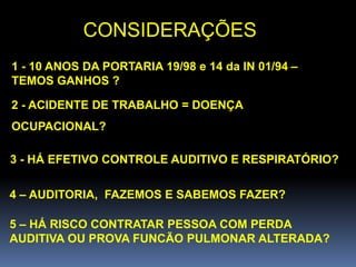 CONSIDERAÇÕES
1 - 10 ANOS DA PORTARIA 19/98 e 14 da IN 01/94 –
TEMOS GANHOS ?
2 - ACIDENTE DE TRABALHO = DOENÇA
OCUPACIONAL?
3 - HÁ EFETIVO CONTROLE AUDITIVO E RESPIRATÓRIO?
4 – AUDITORIA, FAZEMOS E SABEMOS FAZER?
5 – HÁ RISCO CONTRATAR PESSOA COM PERDA
AUDITIVA OU PROVA FUNCÃO PULMONAR ALTERADA?
 