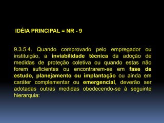 IDÉIA PRINCIPAL = NR - 9
9.3.5.4. Quando comprovado pelo empregador ou
instituição, a inviabilidade técnica da adoção de
medidas de proteção coletiva ou quando estas não
forem suficientes ou encontrarem-se em fase de
estudo, planejamento ou implantação ou ainda em
caráter complementar ou emergencial, deverão ser
adotadas outras medidas obedecendo-se à seguinte
hierarquia:
 