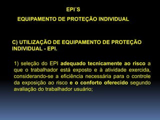 C) UTILIZAÇÃO DE EQUIPAMENTO DE PROTEÇÃO
INDIVIDUAL - EPI.
EPI´S
EQUIPAMENTO DE PROTEÇÃO INDIVIDUAL
1) seleção do EPI adequado tecnicamente ao risco a
que o trabalhador está exposto e à atividade exercida,
considerando-se a eficiência necessária para o controle
da exposição ao risco e o conforto oferecido segundo
avaliação do trabalhador usuário;
 